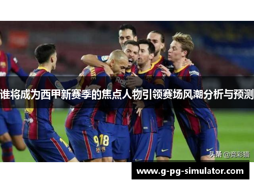 谁将成为西甲新赛季的焦点人物引领赛场风潮分析与预测