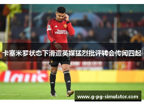 卡塞米罗状态下滑遭英媒猛烈批评转会传闻四起